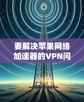 要解决苹果网络加速器的VPN问题,可以按照以下步骤操作