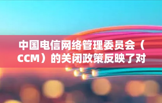 中国电信网络管理委员会(CCM)的关闭政策反映了对网络环境管理的严格要求,旨在确保网络的安全性和稳定,保护消费者权益,并促进部分行业的健康发展。以下是对这一政策的详细分析