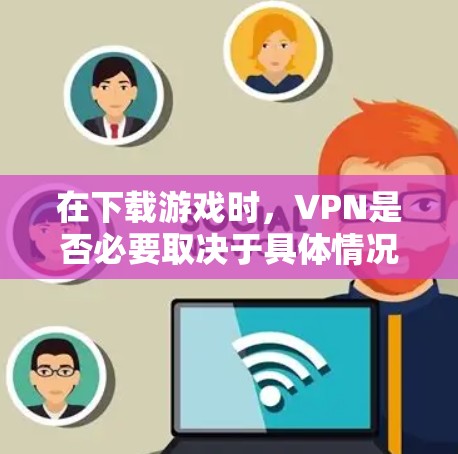 在下载游戏时,VPN是否必要取决于具体情况