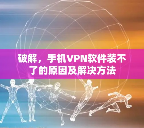 破解,手机VPN软件装不了的原因及解决方法