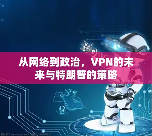 从网络到政治,VPN的未来与特朗普的策略