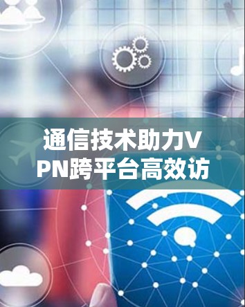 通信技术助力VPN跨平台高效访问