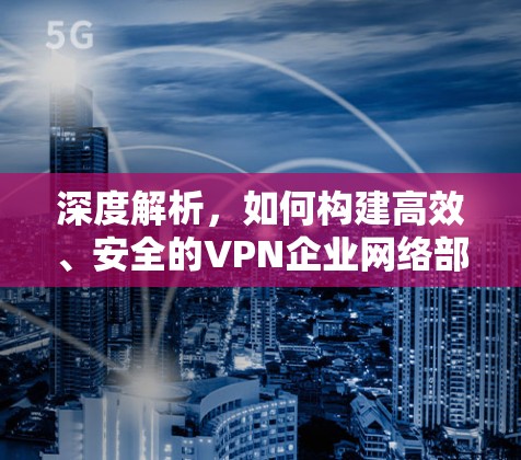 深度解析,如何构建高效、安全的VPN企业网络部署 深度解析,如何构建高效、安全的VPN企业网络部署