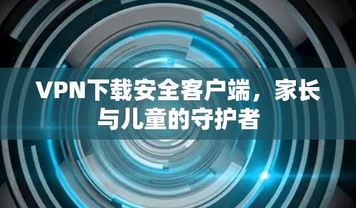 VPN下载安全客户端,家长与儿童的守护者 VPN下载安全客户端,家长与儿童的守护者