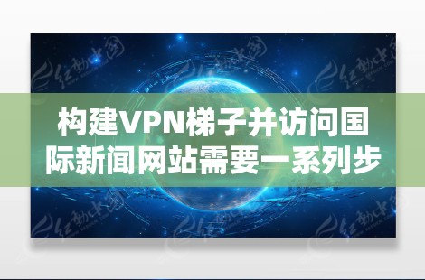 构建VPN梯子并访问国际新闻网站需要一系列步骤和知识，以下是一个清晰的指南