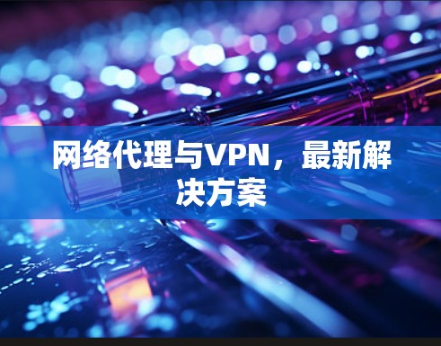 网络代理与VPN,最新解决方案 网络代理与VPN,最新解决方案