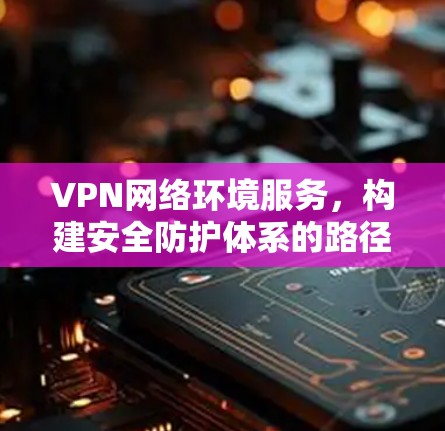 VPN网络环境服务，构建安全防护体系的路径探索
